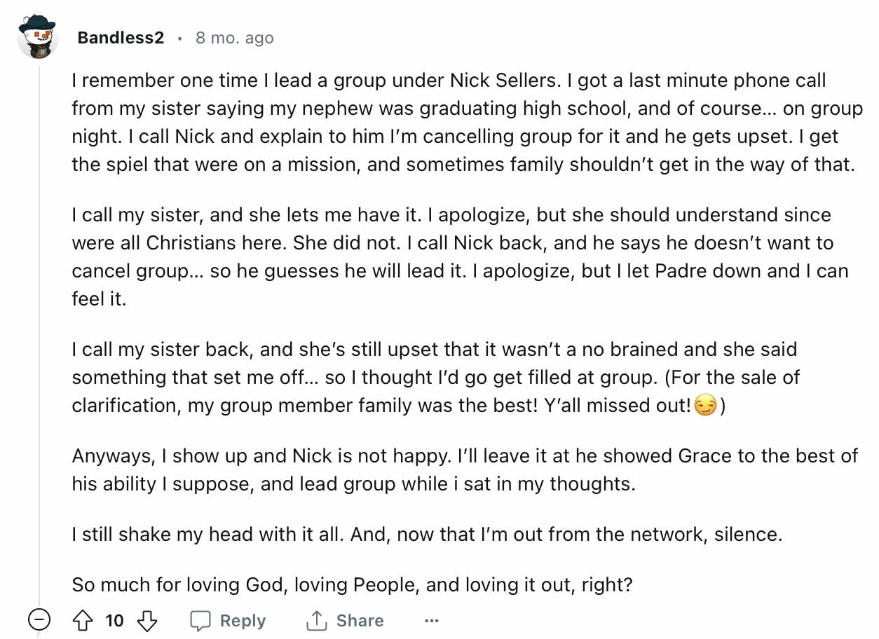 I remember one time I lead a group under Nick Sellers. I got a last minute phone call from my sister saying my nephew was graduating high school, and of course... on group night. I call Nick and explain to him I'm cancelling group for it and he gets upset. I get the spiel that were on a mission, and sometimes family shouldn't get in the way of that. I call my sister, and she lets me have it. I apologize, but she should understand since were all Christians here. She did not. I call Nick back, and he says he doesn't want to cancel group... so he guesses he will lead it. I apologize, but I let Padre down and I can feel it. I call my sister back, and she's still upset that it wasn't a no brained and she said something that set me off... so I thought I'd go get filled at group. (For the sale of clarification, my group member family was the best! Y'all missed out! Anyways, I show up and Nick is not happy. I'll leave it at he showed Grace to the best of his ability I suppose, and lead group while i sat in my thoughts. I still shake my head with it all. And, now that I'm out from the network, silence. So much for loving God, loving People, and loving it out, right?"