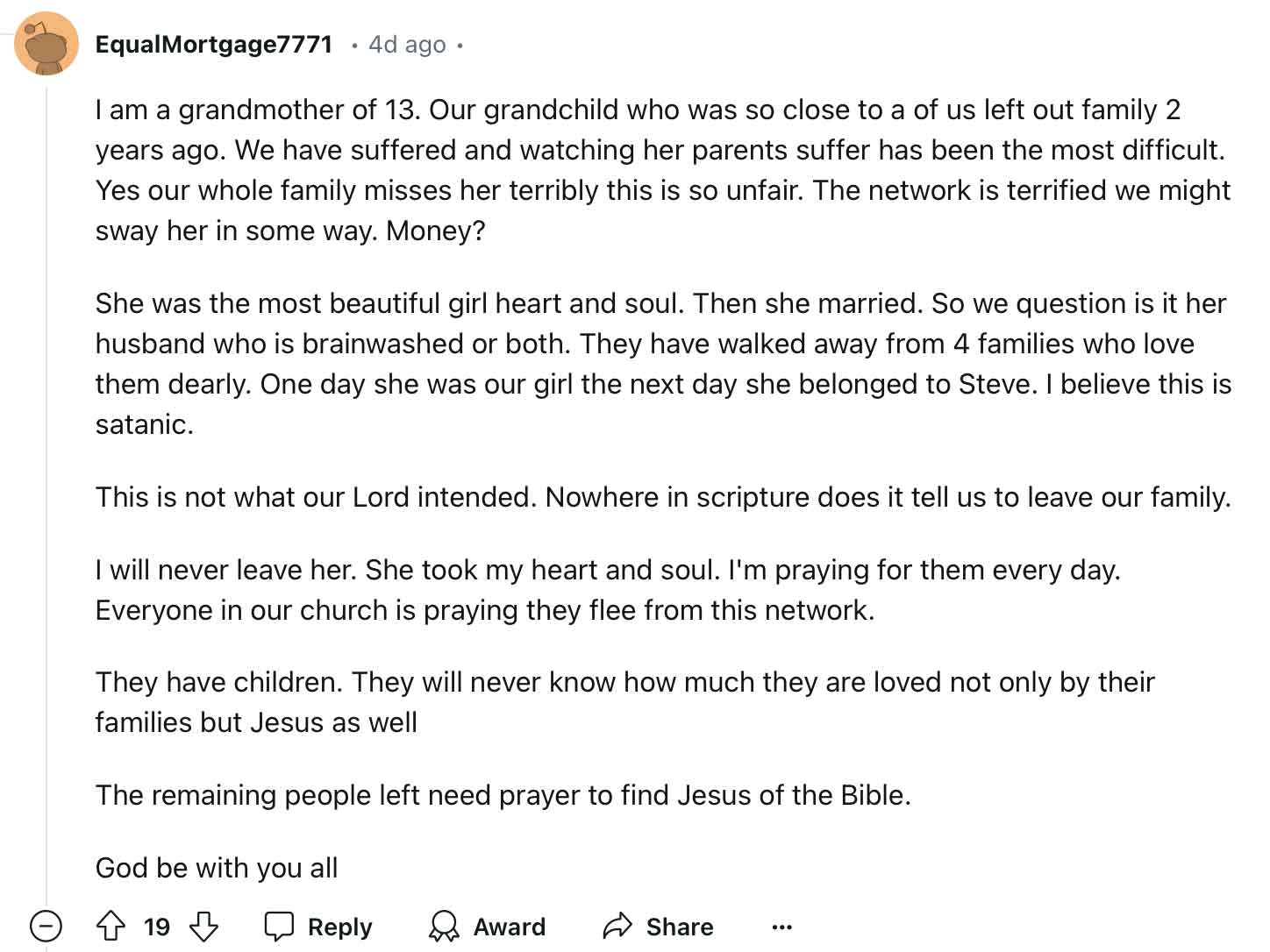 I am a grandmother of 13. Our grandchild who was so close to a of us left out family 2 years ago. We have suffered and watching her parents suffer has been the most difficult. Yes our whole family misses her terribly this is so unfair. The network is terrified we might sway her in some way. Money?  She was the most beautiful girl heart and soul. Then she married. So we question is it her husband who is brainwashed or both. They have walked away from 4 families who love them dearly. One day she was our girl the next day she belonged to Steve. I believe this is satanic.  This is not what our Lord intended. Nowhere in scripture does it tell us to leave our family.  I will never leave her. She took my heart and soul. I'm praying for them every day. Everyone in our church is praying they flee from this network.  They have children. They will never know how much they are loved not only by their families but Jesus as well  The remaining people left need prayer to find Jesus of the Bible.  God be with you all"