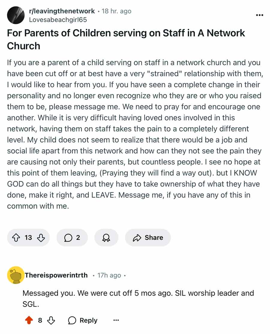 For Parents of Children serving on Staff in A Network Church  If you are a parent of a child serving on staff in a network church and you have been cut off or at best have a very "strained" relationship with them, I would like to hear from you. If you have seen a complete change in their personality and no longer even recognize who they are or who you raised them to be, please message me. We need to pray for and encourage one another. While it is very difficult having loved ones involved in this network, having them on staff takes the pain to a completely different level. My child does not seem to realize that there would be a job and social life apart from this network and how can they not see the pain they are causing not only their parents, but countless people. I see no hope at this point of them leaving, (Praying they will find a way out). but I KNOW GOD can do all things but they have to take ownership of what they have done, make it right, and LEAVE. Message me, if you have any of this in common with me.  Messaged you. We were cut off 5 mos ago. SIL worship leader and SGL."